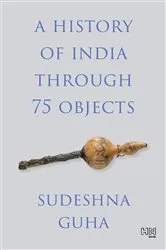 Book cover of A History of India through 75 Objects by Sudeshna Guha