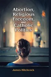 Book cover of Abortion, Religious Freedom, and Catholic Politics by James Hitchcock
