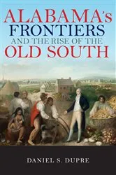 Book cover of Alabama's Frontiers and the Rise of the Old South by Daniel Dupre