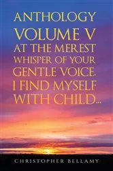 Book cover of Anthology Volume V At the Merest Whisper of Your Gentle Voice, I Find Myself With Child... by Christopher Bellamy