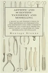 Book cover of Artistic and Scientific Taxidermy and Modelling - A Manual of Instruction in the Methods of Preserving and Reproducing the Correct Form of All Natural Objects, Including a Chapter on the Modelling of Foliage by Montagu Browne