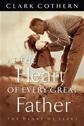 Book cover of At the Heart of Every Great Father by Clark Cothern