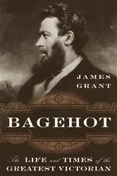 Book cover of Bagehot: The Life and Times of the Greatest Victorian by James Grant