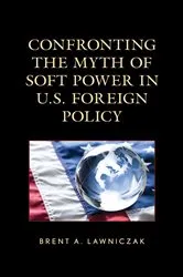 Book cover of Confronting the Myth of Soft Power in U.S. Foreign Policy by Brent A. Lawniczak