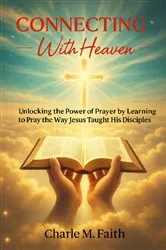 Book cover of Connecting With Heaven: Unlocking The Power of Prayer by Learning to Pray the Way Jesus taught His Disciples: Unlocking : Unlocking The Power of Prayer by Learning to Pray the Way Jesus Taught His Disciples by Charle  M. Faith