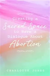 Book cover of Creating a Sacred Space to Have a Dialogue about Abortion by Charlotte Jones