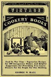 Book cover of Food in War Time - Vegetarian Recipes for 100 Inexpensive Dishes: And Helpful Suggestions for Providing Two Course Dinners for Six People for One Shilling by George W. Hall