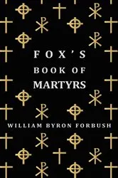 Book cover of Fox's Book of Martyrs - A History of the Lives, Sufferings and Triumphant Deaths of the Early Christian and Protestant Martyrs by William Byron Forbush