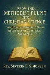 Book cover of From the Methodist Pulpit into Christian Science and How I Demonstrated the Abundance of Substance and Supply by Rev. Severin E. Simonsen
