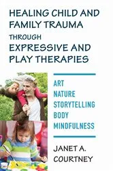Book cover of Healing Child and Family Trauma through Expressive and Play Therapies: Art, Nature, Storytelling, Body & Mindfulness by Janet A. Courtney