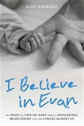 Book cover of I Believe In Evan - My Fight to Save my Baby from a Devastating Brain Injury and the Forces Against Us by Elise Schwarz