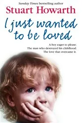 Book cover of I Just Wanted to Be Loved: A boy eager to please. The man who destroyed his childhood. The love that overcame it. by Stuart Howarth