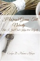 Book cover of I Wasn't Gonna' Tell Nobody...But I Just Can't Keep it to Myself by Carlyn  D Adams-Afriyie