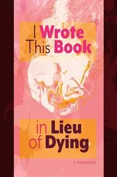 Book cover of I Wrote This Book in Lieu of Dying by A. Almond-Harvey