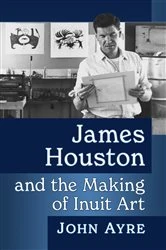 Book cover of James Houston and the Making of Inuit Art by John Ayre