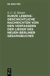 Book cover of Kurze lebensgeschichtliche Nachrichten von den Verfassern der Lieder des neuen Berliner Gesangbuches by S. C. G. Küster