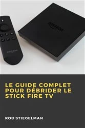 Book cover of Le Guide complet pour débrider le Stick Fire TV by Rob Stiegelman