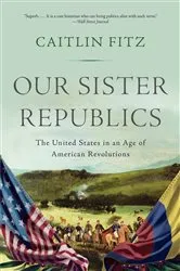 Book cover of Our Sister Republics: The United States in an Age of American Revolutions by Caitlin Fitz