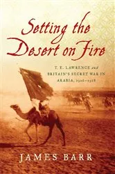 Book cover of Setting the Desert on Fire: T. E. Lawrence and Britain's Secret War in Arabia, 1916-1918 by James Barr