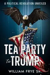 Book cover of Tea Party to Trump- A Political Revolution Unveiled by William Frye