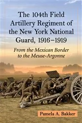 Book cover of The 104th Field Artillery Regiment of the New York National Guard, 1916-1919 by Pamela A. Bakker
