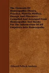 Book cover of The Elements Of Homeopathic Theory, Practice, Materia Medica, Dosage And Pharmacy - Compiled And Arranged From Homeopathic Text Books For The Information Of All Enquirers Into Homeopathy by Edward Pollock Anshutz