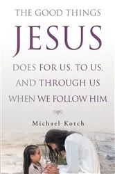 Book cover of The Good Things Jesus Does For Us, To Us, And Through Us When We Follow Him by Michael Kotch