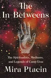 Book cover of The In-Betweens: The Spiritualists, Mediums, and Legends of Camp Etna by Mira Ptacin
