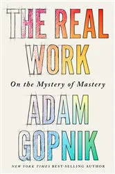 Book cover of The Real Work: On the Mystery of Mastery by Adam Gopnik
