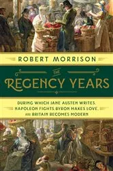 Book cover of The Regency Years: During Which Jane Austen Writes, Napoleon Fights, Byron Makes Love, and Britain Becomes Modern by Robert Morrison