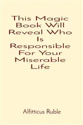 Book cover of This Magic Book Will Reveal Who Is Responsible For Your Miserable Life by Alfitticus Ruble