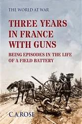 Book cover of Three Years in France with the Guns Being Episodes in the Life of a Field Battery by C. A. Rose